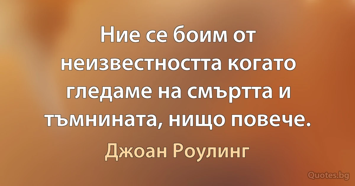 Ние се боим от неизвестността когато гледаме на смъртта и тъмнината, нищо повече. (Джоан Роулинг)