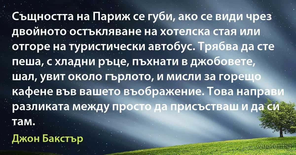 Същността на Париж се губи, ако се види чрез двойното остъкляване на хотелска стая или отгоре на туристически автобус. Трябва да сте пеша, с хладни ръце, пъхнати в джобовете, шал, увит около гърлото, и мисли за горещо кафене във вашето въображение. Това направи разликата между просто да присъстваш и да си там. (Джон Бакстър)