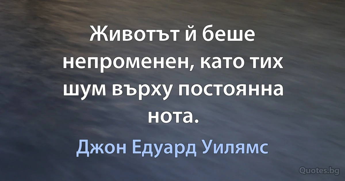 Животът й беше непроменен, като тих шум върху постоянна нота. (Джон Едуард Уилямс)