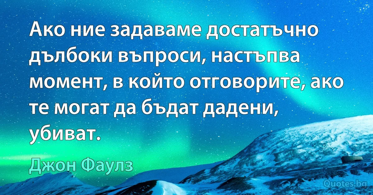 Ако ние задаваме достатъчно дълбоки въпроси, настъпва момент, в който отговорите, ако те могат да бъдат дадени, убиват. (Джон Фаулз)