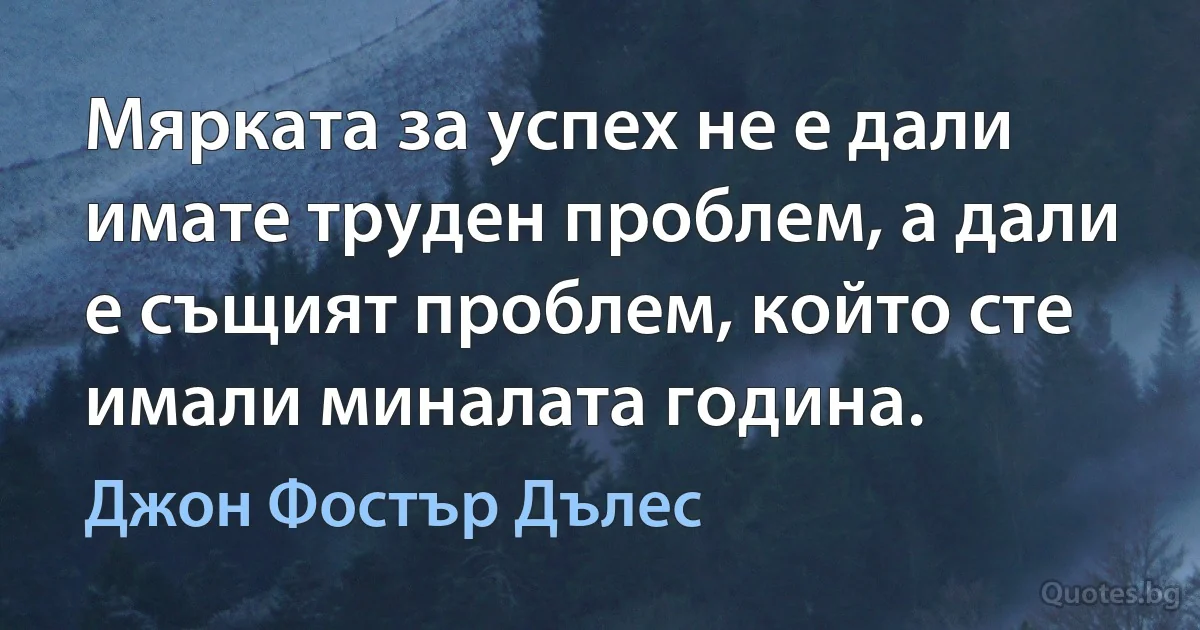 Мярката за успех не е дали имате труден проблем, а дали е същият проблем, който сте имали миналата година. (Джон Фостър Дълес)