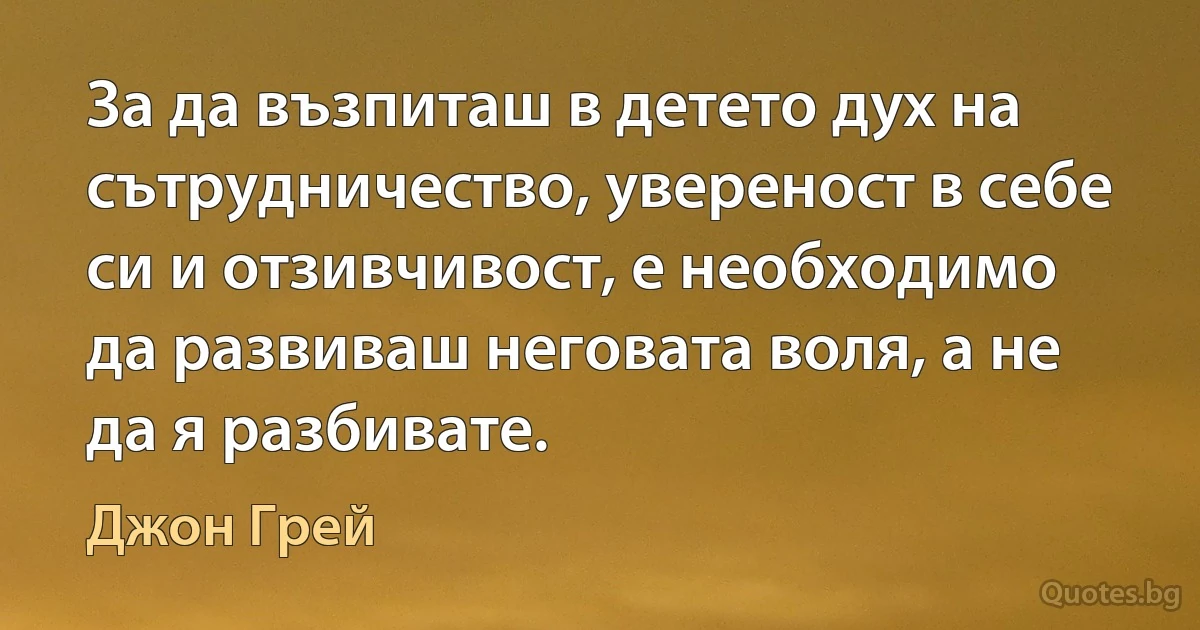 За да възпиташ в детето дух на сътрудничество, увереност в себе си и отзивчивост, е необходимо да развиваш неговата воля, а не да я разбивате. (Джон Грей)