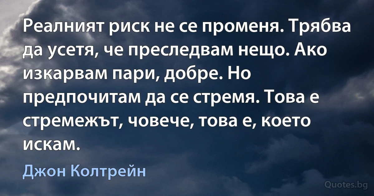 Реалният риск не се променя. Трябва да усетя, че преследвам нещо. Ако изкарвам пари, добре. Но предпочитам да се стремя. Това е стремежът, човече, това е, което искам. (Джон Колтрейн)