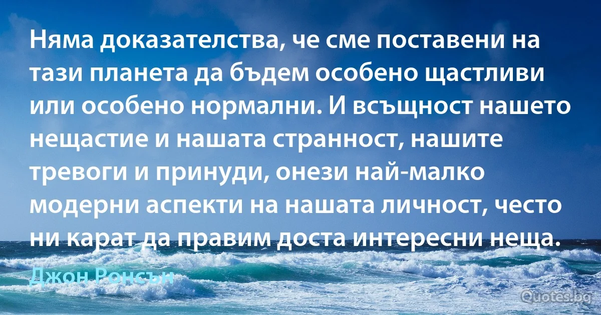 Няма доказателства, че сме поставени на тази планета да бъдем особено щастливи или особено нормални. И всъщност нашето нещастие и нашата странност, нашите тревоги и принуди, онези най-малко модерни аспекти на нашата личност, често ни карат да правим доста интересни неща. (Джон Ронсън)