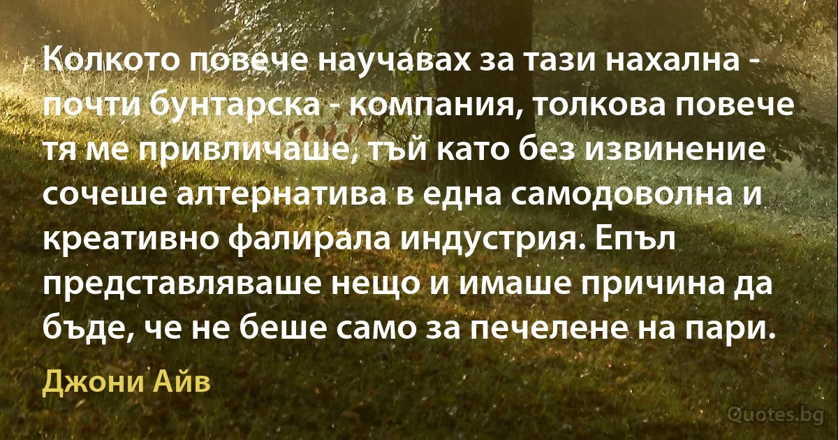 Колкото повече научавах за тази нахална - почти бунтарска - компания, толкова повече тя ме привличаше, тъй като без извинение сочеше алтернатива в една самодоволна и креативно фалирала индустрия. Епъл представляваше нещо и имаше причина да бъде, че не беше само за печелене на пари. (Джони Айв)