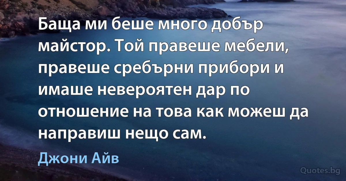 Баща ми беше много добър майстор. Той правеше мебели, правеше сребърни прибори и имаше невероятен дар по отношение на това как можеш да направиш нещо сам. (Джони Айв)