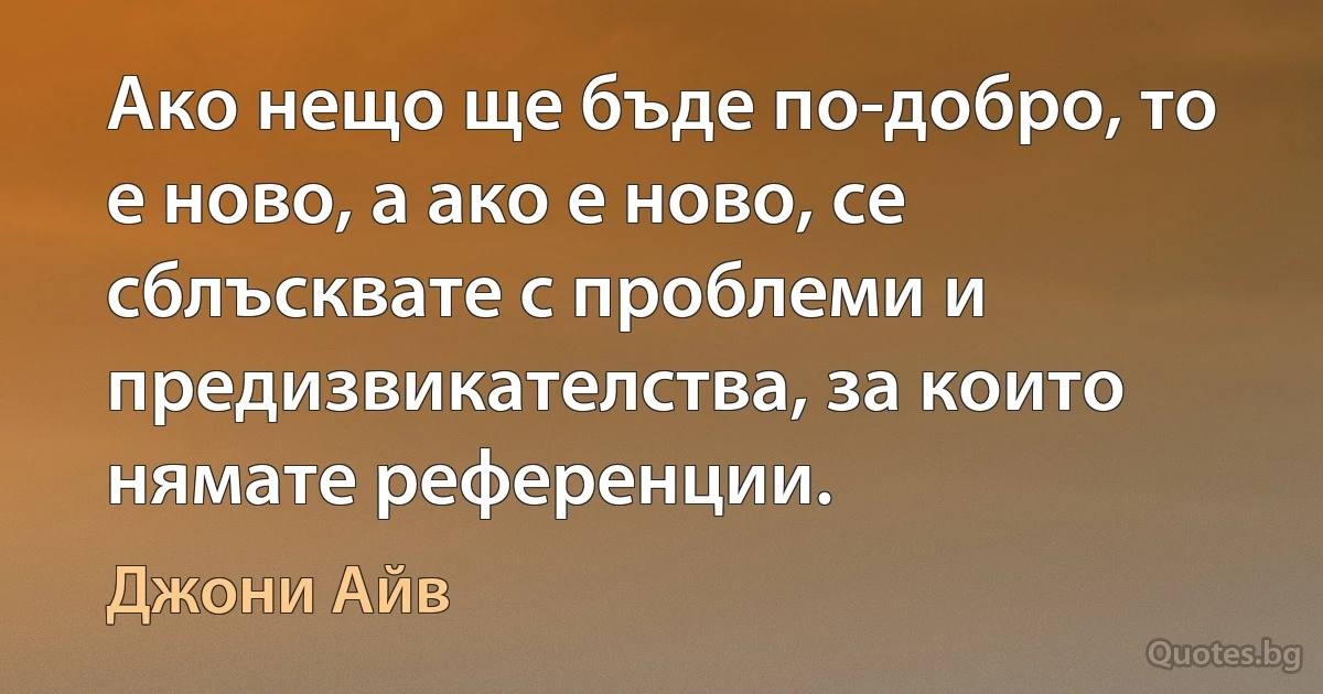 Ако нещо ще бъде по-добро, то е ново, а ако е ново, се сблъсквате с проблеми и предизвикателства, за които нямате референции. (Джони Айв)