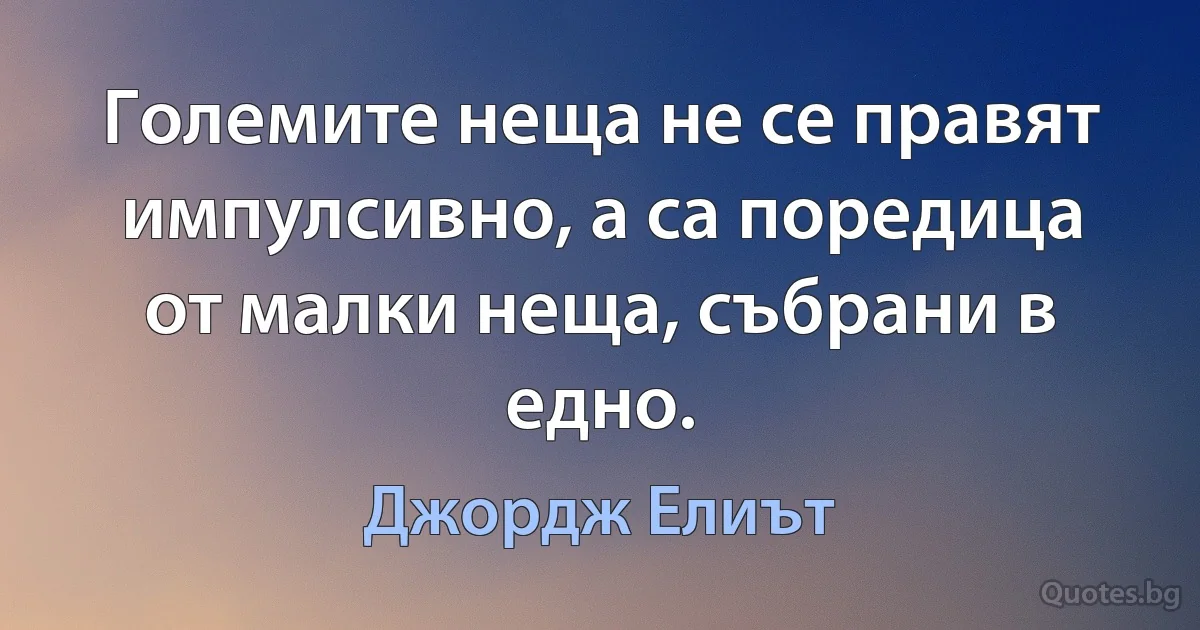 Големите неща не се правят импулсивно, а са поредица от малки неща, събрани в едно. (Джордж Елиът)