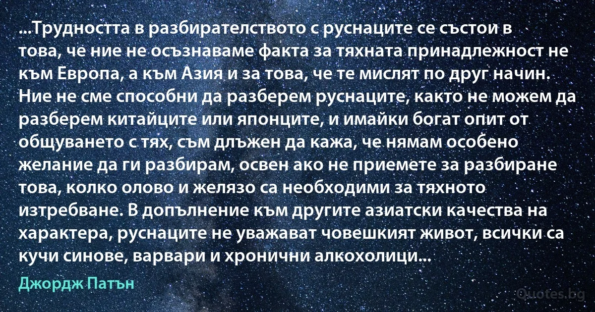 ...Трудността в разбирателството с руснаците се състои в това, че ние не осъзнаваме факта за тяхната принадлежност не към Европа, а към Азия и за това, че те мислят по друг начин. Ние не сме способни да разберем руснаците, както не можем да разберем китайците или японците, и имайки богат опит от общуването с тях, съм длъжен да кажа, че нямам особено желание да ги разбирам, освен ако не приемете за разбиране това, колко олово и желязо са необходими за тяхното изтребване. В допълнение към другите азиатски качества на характера, руснаците не уважават човешкият живот, всички са кучи синове, варвари и хронични алкохолици... (Джордж Патън)