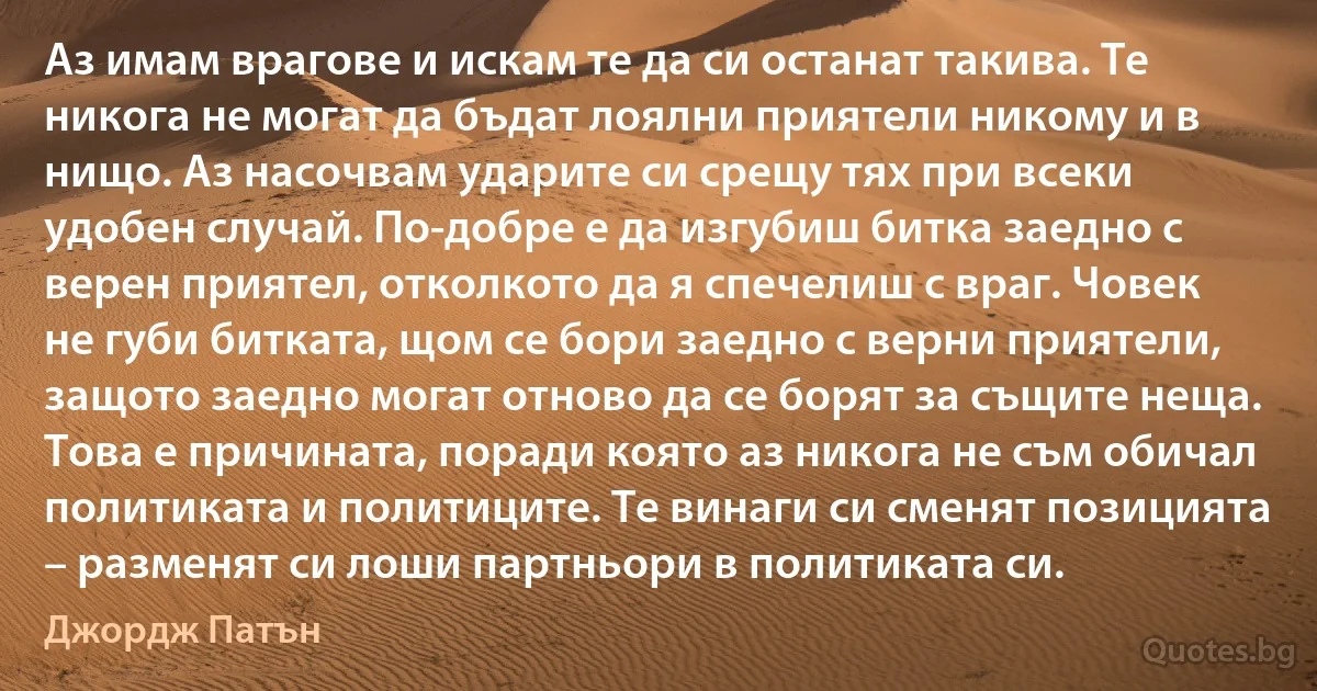 Аз имам врагове и искам те да си останат такива. Те никога не могат да бъдат лоялни приятели никому и в нищо. Аз насочвам ударите си срещу тях при всеки удобен случай. По-добре е да изгубиш битка заедно с верен приятел, отколкото да я спечелиш с враг. Човек не губи битката, щом се бори заедно с верни приятели, защото заедно могат отново да се борят за същите неща. Това е причината, поради която аз никога не съм обичал политиката и политиците. Те винаги си сменят позицията – разменят си лоши партньори в политиката си. (Джордж Патън)