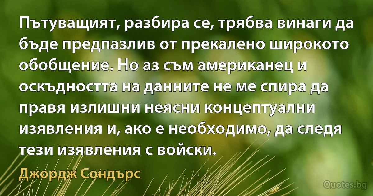 Пътуващият, разбира се, трябва винаги да бъде предпазлив от прекалено широкото обобщение. Но аз съм американец и оскъдността на данните не ме спира да правя излишни неясни концептуални изявления и, ако е необходимо, да следя тези изявления с войски. (Джордж Сондърс)