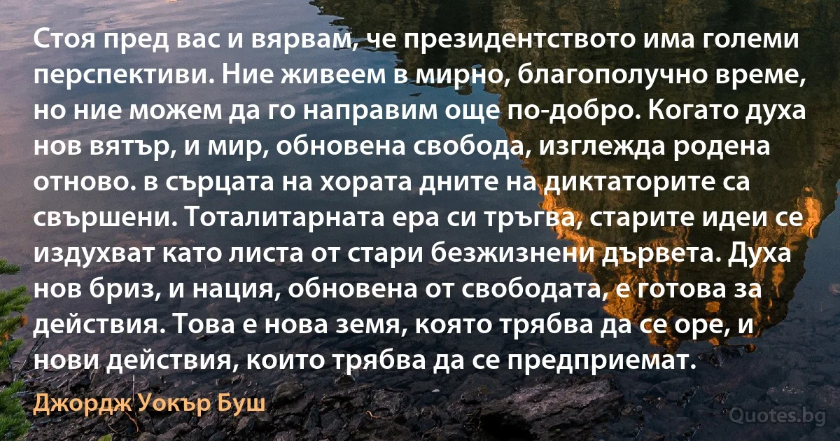 Стоя пред вас и вярвам, че президентството има големи перспективи. Ние живеем в мирно, благополучно време, но ние можем да го направим още по-добро. Когато духа нов вятър, и мир, обновена свобода, изглежда родена отново. в сърцата на хората дните на диктаторите са свършени. Тоталитарната ера си тръгва, старите идеи се издухват като листа от стари безжизнени дървета. Духа нов бриз, и нация, обновена от свободата, е готова за действия. Това е нова земя, която трябва да се оре, и нови действия, които трябва да се предприемат. (Джордж Уокър Буш)