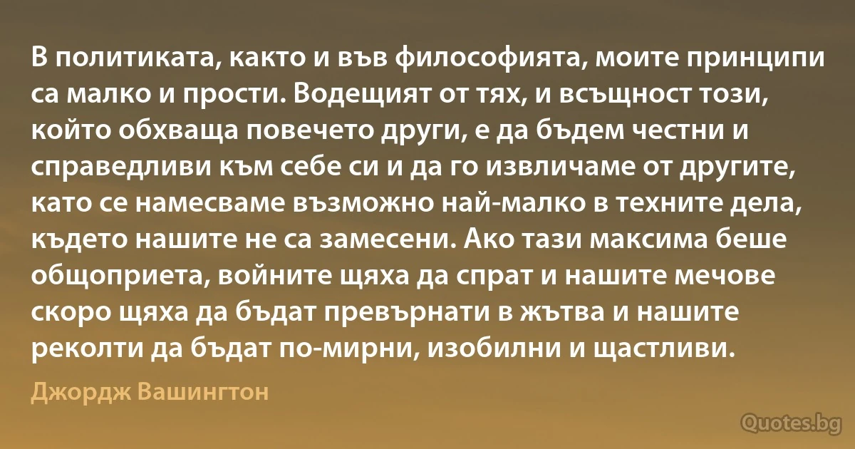 В политиката, както и във философията, моите принципи са малко и прости. Водещият от тях, и всъщност този, който обхваща повечето други, е да бъдем честни и справедливи към себе си и да го извличаме от другите, като се намесваме възможно най-малко в техните дела, където нашите не са замесени. Ако тази максима беше общоприета, войните щяха да спрат и нашите мечове скоро щяха да бъдат превърнати в жътва и нашите реколти да бъдат по-мирни, изобилни и щастливи. (Джордж Вашингтон)