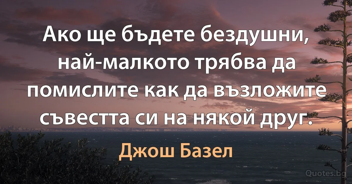 Ако ще бъдете бездушни, най-малкото трябва да помислите как да възложите съвестта си на някой друг. (Джош Базел)