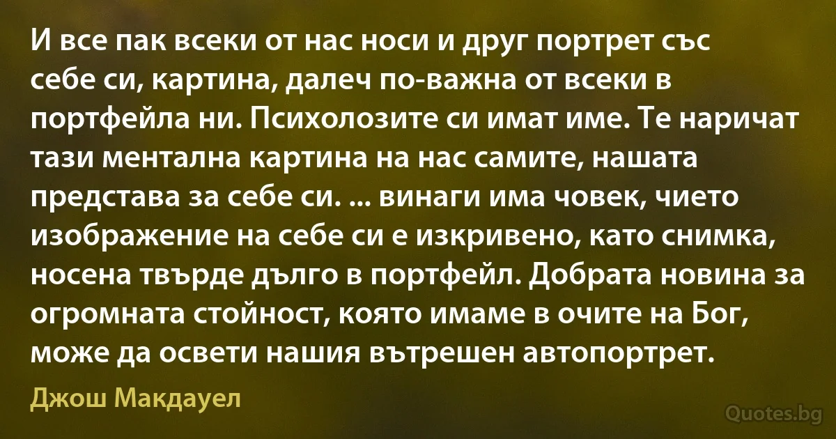 И все пак всеки от нас носи и друг портрет със себе си, картина, далеч по-важна от всеки в портфейла ни. Психолозите си имат име. Те наричат тази ментална картина на нас самите, нашата представа за себе си. ... винаги има човек, чието изображение на себе си е изкривено, като снимка, носена твърде дълго в портфейл. Добрата новина за огромната стойност, която имаме в очите на Бог, може да освети нашия вътрешен автопортрет. (Джош Макдауел)