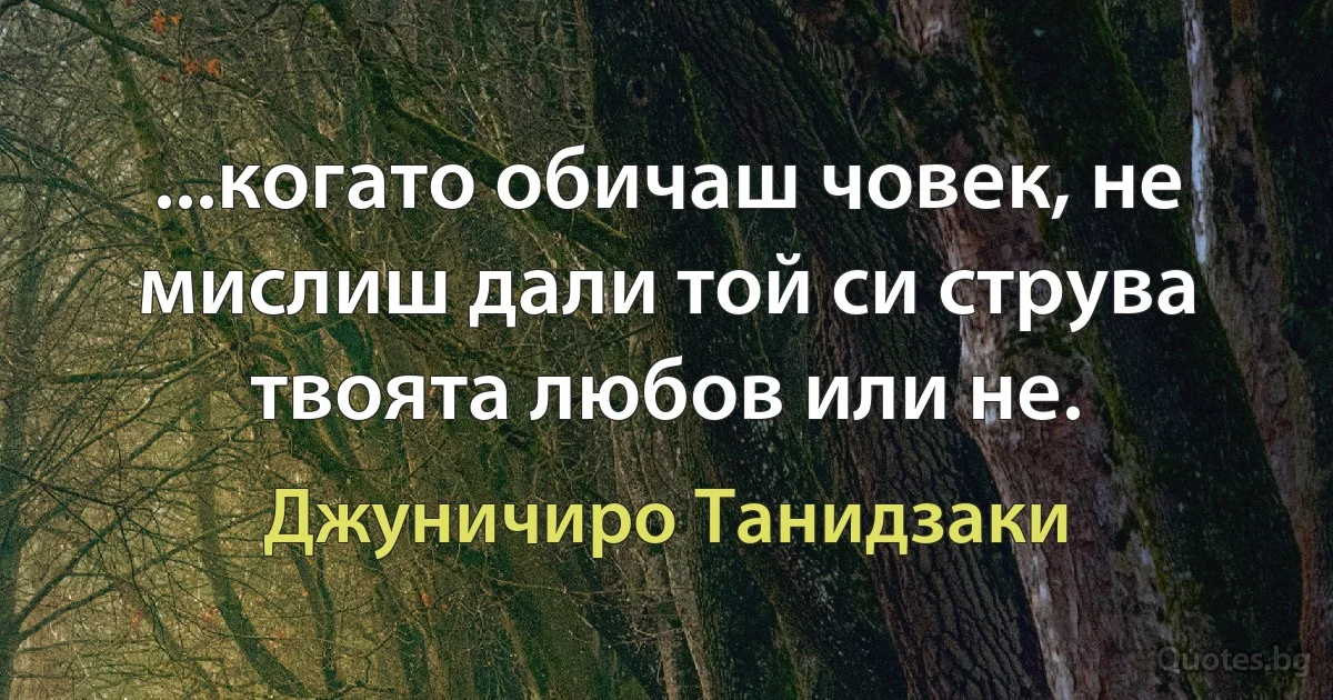 ...когато обичаш човек, не мислиш дали той си струва твоята любов или не. (Джуничиро Танидзаки)