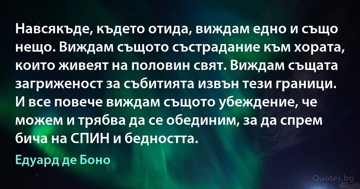 Навсякъде, където отида, виждам едно и също нещо. Виждам същото състрадание към хората, които живеят на половин свят. Виждам същата загриженост за събитията извън тези граници. И все повече виждам същото убеждение, че можем и трябва да се обединим, за да спрем бича на СПИН и бедността. (Едуард де Боно)