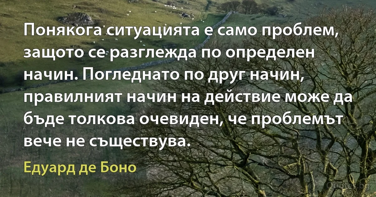 Понякога ситуацията е само проблем, защото се разглежда по определен начин. Погледнато по друг начин, правилният начин на действие може да бъде толкова очевиден, че проблемът вече не съществува. (Едуард де Боно)