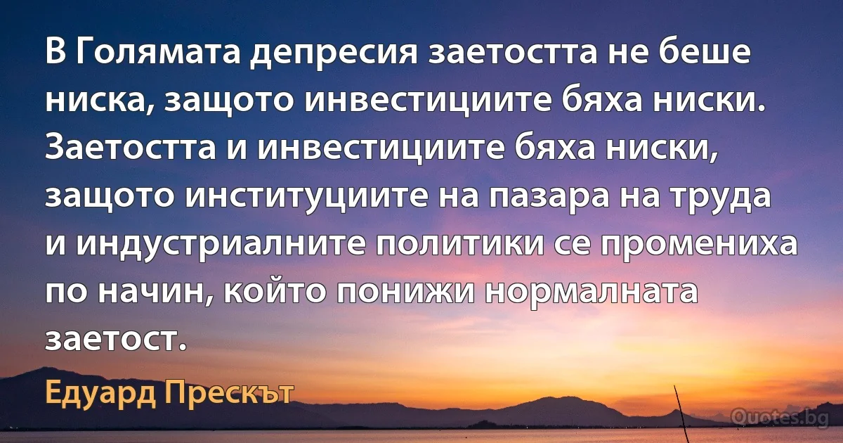 В Голямата депресия заетостта не беше ниска, защото инвестициите бяха ниски. Заетостта и инвестициите бяха ниски, защото институциите на пазара на труда и индустриалните политики се промениха по начин, който понижи нормалната заетост. (Едуард Прескът)