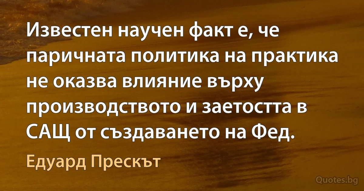 Известен научен факт е, че паричната политика на практика не оказва влияние върху производството и заетостта в САЩ от създаването на Фед. (Едуард Прескът)