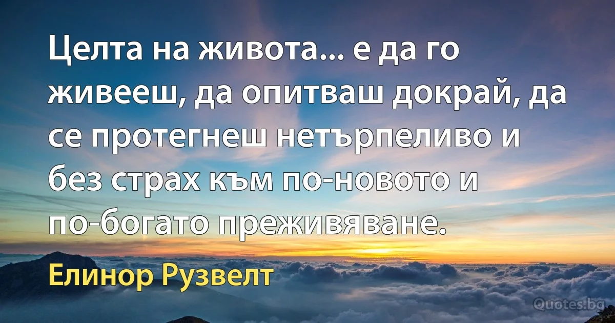 Целта на живота... е да го живееш, да опитваш докрай, да се протегнеш нетърпеливо и без страх към по-новото и по-богато преживяване. (Елинор Рузвелт)