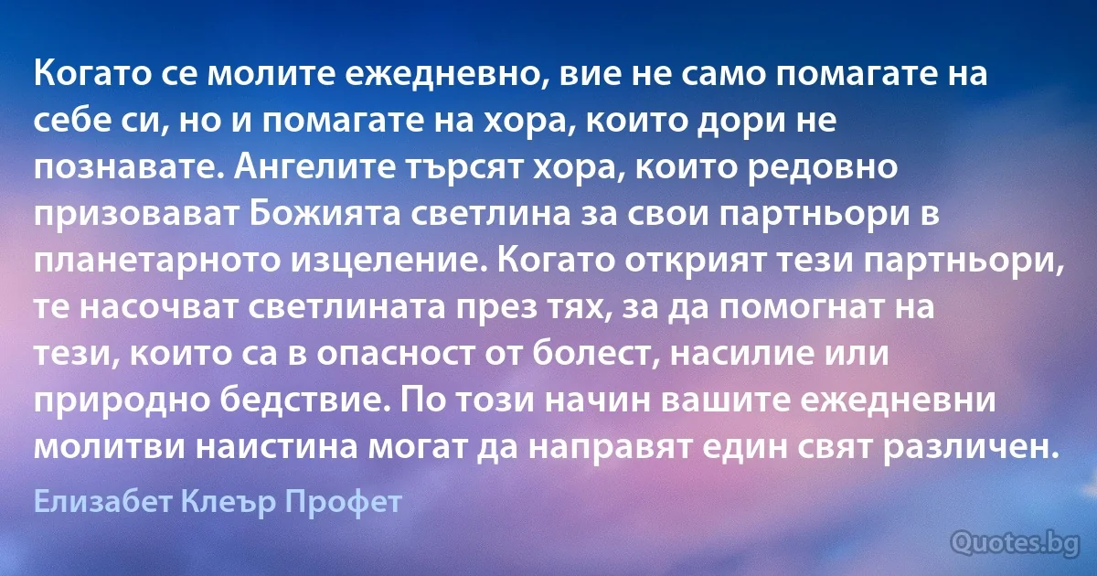 Когато се молите ежедневно, вие не само помагате на себе си, но и помагате на хора, които дори не познавате. Ангелите търсят хора, които редовно призовават Божията светлина за свои партньори в планетарното изцеление. Когато открият тези партньори, те насочват светлината през тях, за да помогнат на тези, които са в опасност от болест, насилие или природно бедствие. По този начин вашите ежедневни молитви наистина могат да направят един свят различен. (Елизабет Клеър Профет)