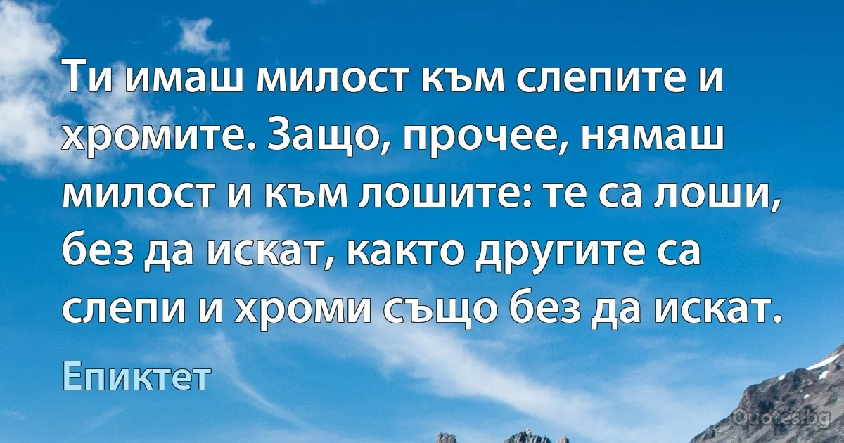 Ти имаш милост към слепите и хромите. Защо, прочее, нямаш милост и към лошите: те са лоши, без да искат, както другите са слепи и хроми също без да искат. (Епиктет)