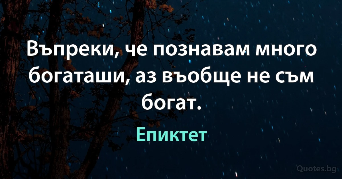 Въпреки, че познавам много богаташи, аз въобще не съм богат. (Епиктет)