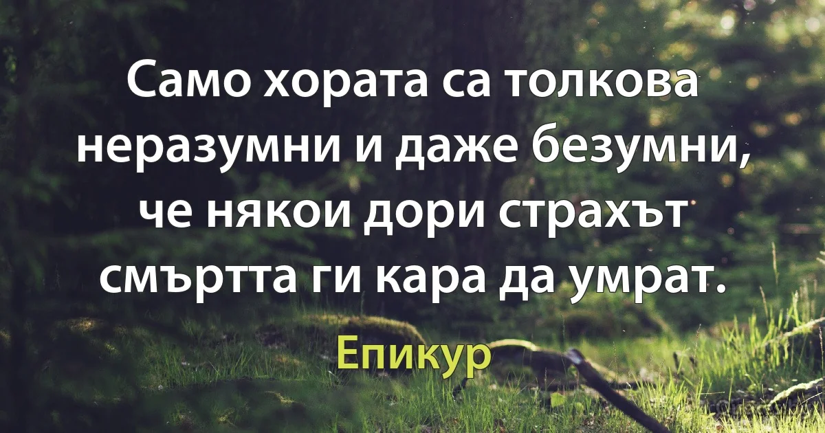 Само хората са толкова неразумни и даже безумни, че някои дори страхът смъртта ги кара да умрат. (Епикур)