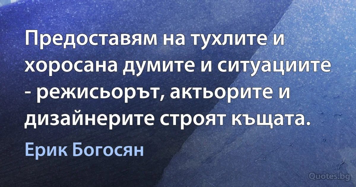 Предоставям на тухлите и хоросана думите и ситуациите - режисьорът, актьорите и дизайнерите строят къщата. (Ерик Богосян)