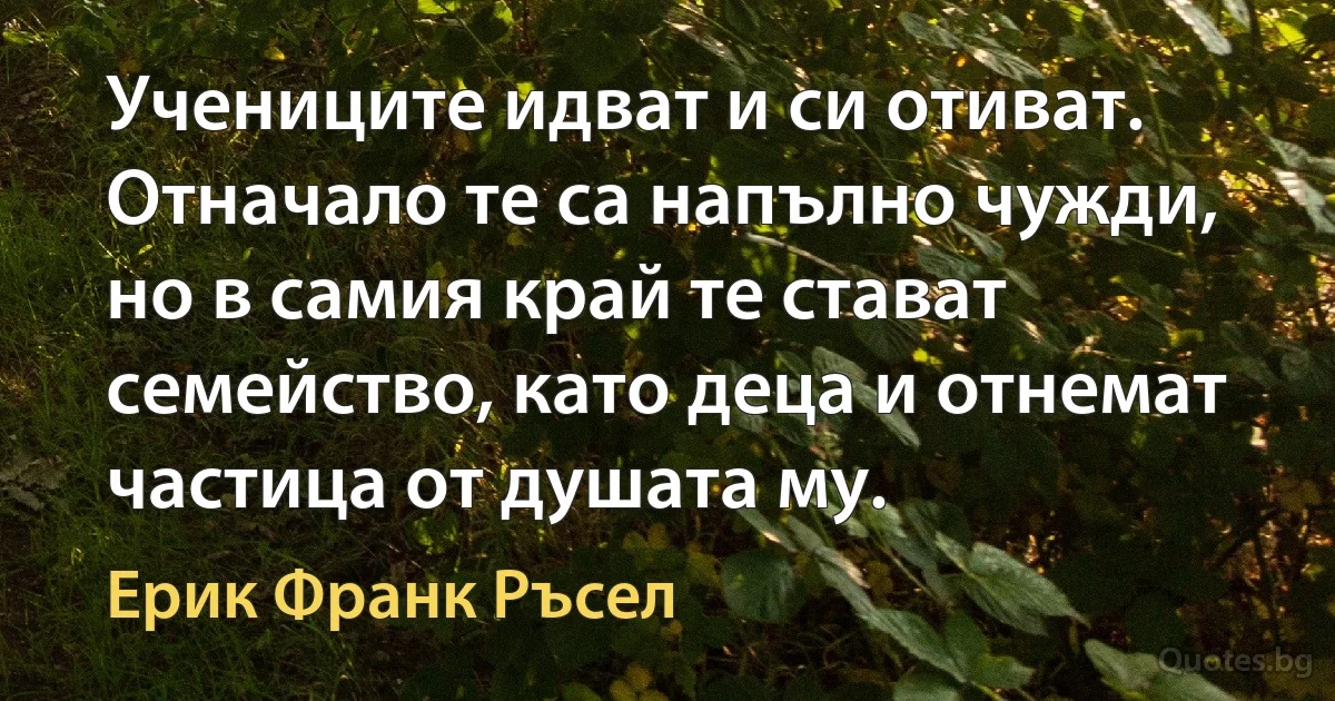 Учениците идват и си отиват. Отначало те са напълно чужди, но в самия край те стават семейство, като деца и отнемат частица от душата му. (Ерик Франк Ръсел)