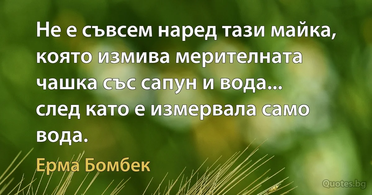 Не е съвсем наред тази майка, която измива мерителната чашка със сапун и вода... след като е измервала само вода. (Ерма Бомбек)