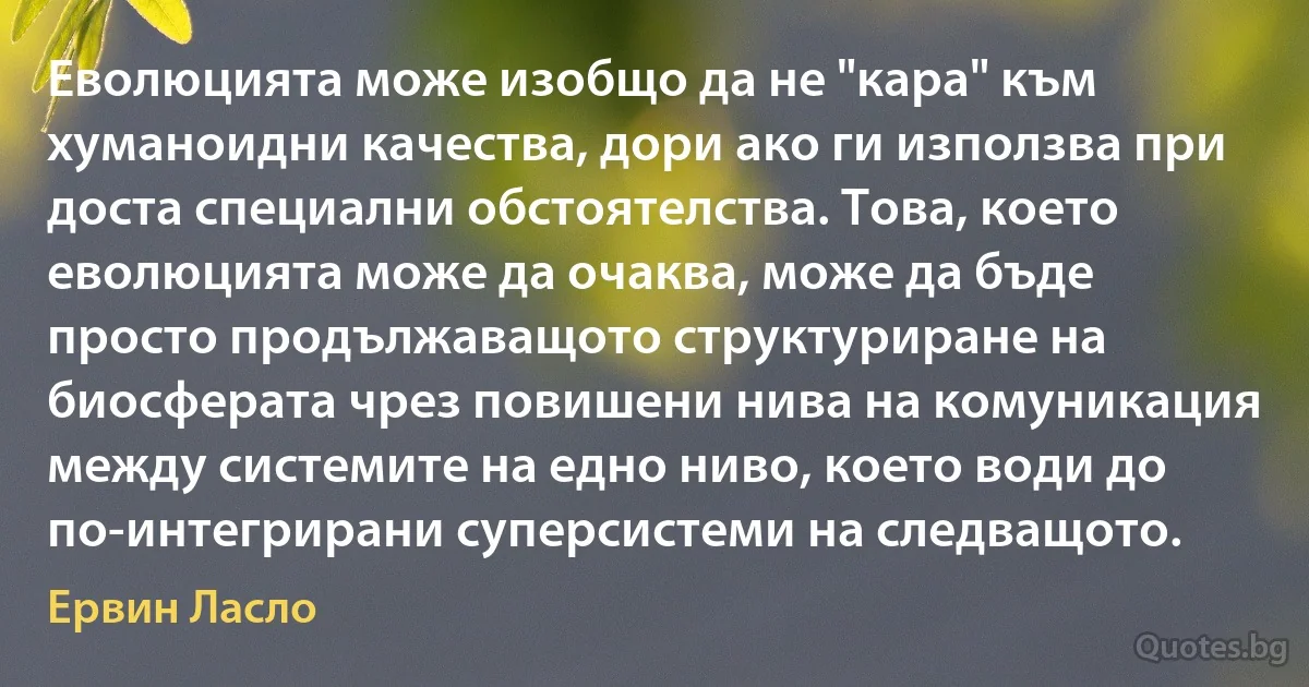 Еволюцията може изобщо да не "кара" към хуманоидни качества, дори ако ги използва при доста специални обстоятелства. Това, което еволюцията може да очаква, може да бъде просто продължаващото структуриране на биосферата чрез повишени нива на комуникация между системите на едно ниво, което води до по-интегрирани суперсистеми на следващото. (Ервин Ласло)