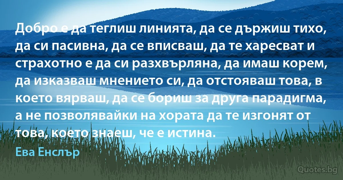 Добро е да теглиш линията, да се държиш тихо, да си пасивна, да се вписваш, да те харесват и страхотно е да си разхвърляна, да имаш корем, да изказваш мнението си, да отстояваш това, в което вярваш, да се бориш за друга парадигма, а не позволявайки на хората да те изгонят от това, което знаеш, че е истина. (Ева Енслър)