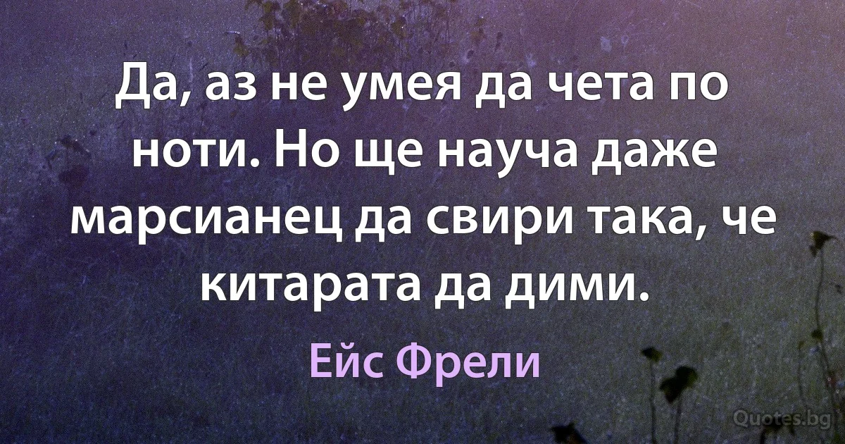 Да, аз не умея да чета по ноти. Но ще науча даже марсианец да свири така, че китарата да дими. (Ейс Фрели)