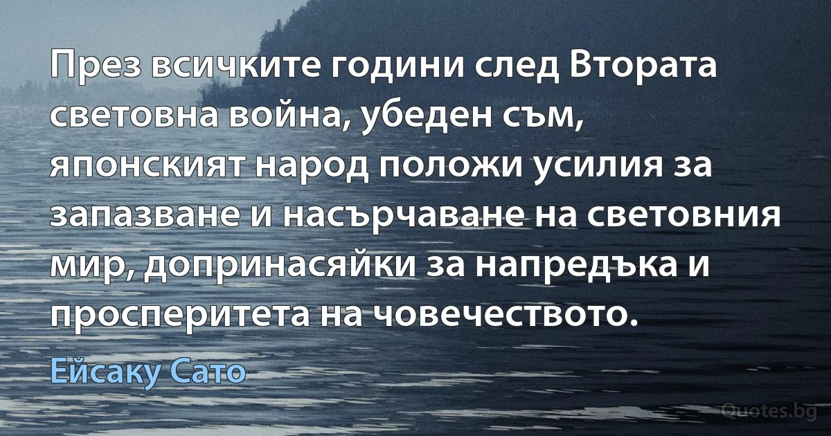 През всичките години след Втората световна война, убеден съм, японският народ положи усилия за запазване и насърчаване на световния мир, допринасяйки за напредъка и просперитета на човечеството. (Ейсаку Сато)