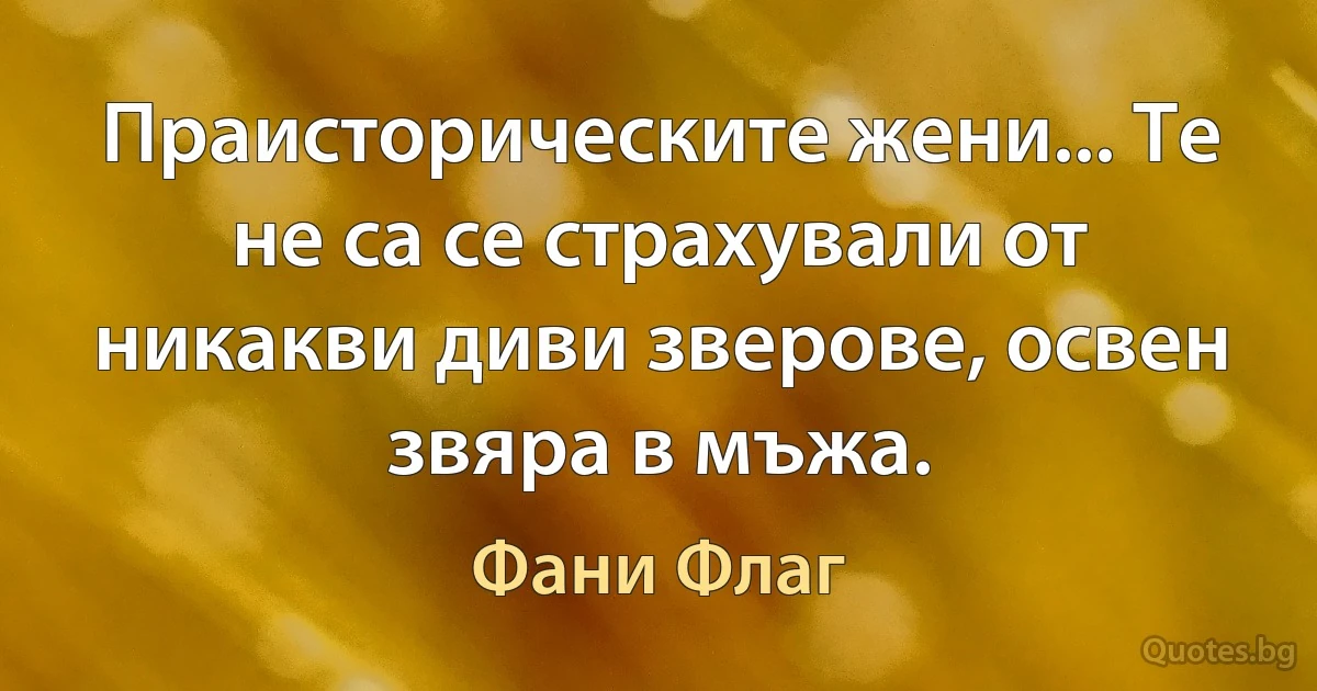 Праисторическите жени... Те не са се страхували от никакви диви зверове, освен звяра в мъжа. (Фани Флаг)