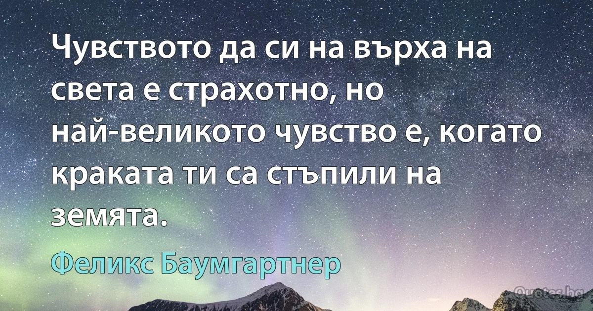 Чувството да си на върха на света е страхотно, но най-великото чувство е, когато краката ти са стъпили на земята. (Феликс Баумгартнер)