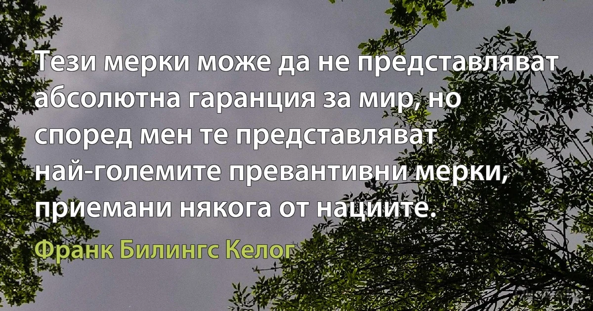 Тези мерки може да не представляват абсолютна гаранция за мир, но според мен те представляват най-големите превантивни мерки, приемани някога от нациите. (Франк Билингс Келог)