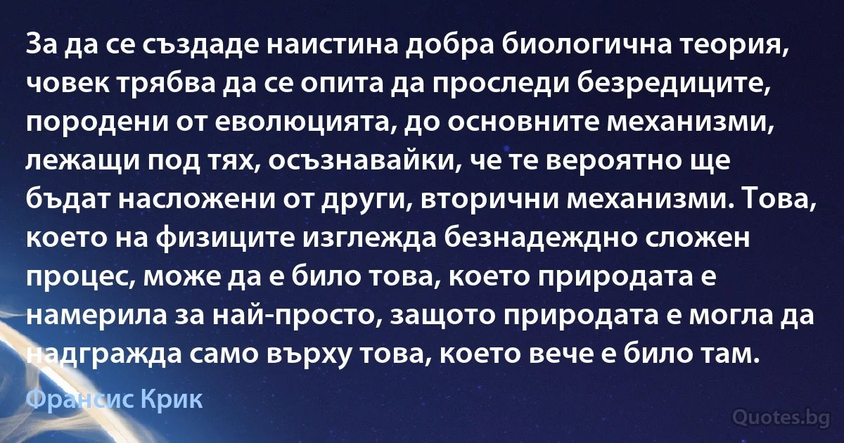 За да се създаде наистина добра биологична теория, човек трябва да се опита да проследи безредиците, породени от еволюцията, до основните механизми, лежащи под тях, осъзнавайки, че те вероятно ще бъдат насложени от други, вторични механизми. Това, което на физиците изглежда безнадеждно сложен процес, може да е било това, което природата е намерила за най-просто, защото природата е могла да надгражда само върху това, което вече е било там. (Франсис Крик)