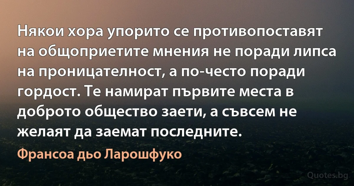 Някои хора упорито се противопоставят на общоприетите мнения не поради липса на проницателност, а по-често поради гордост. Те намират първите места в доброто общество заети, а съвсем не желаят да заемат последните. (Франсоа дьо Ларошфуко)