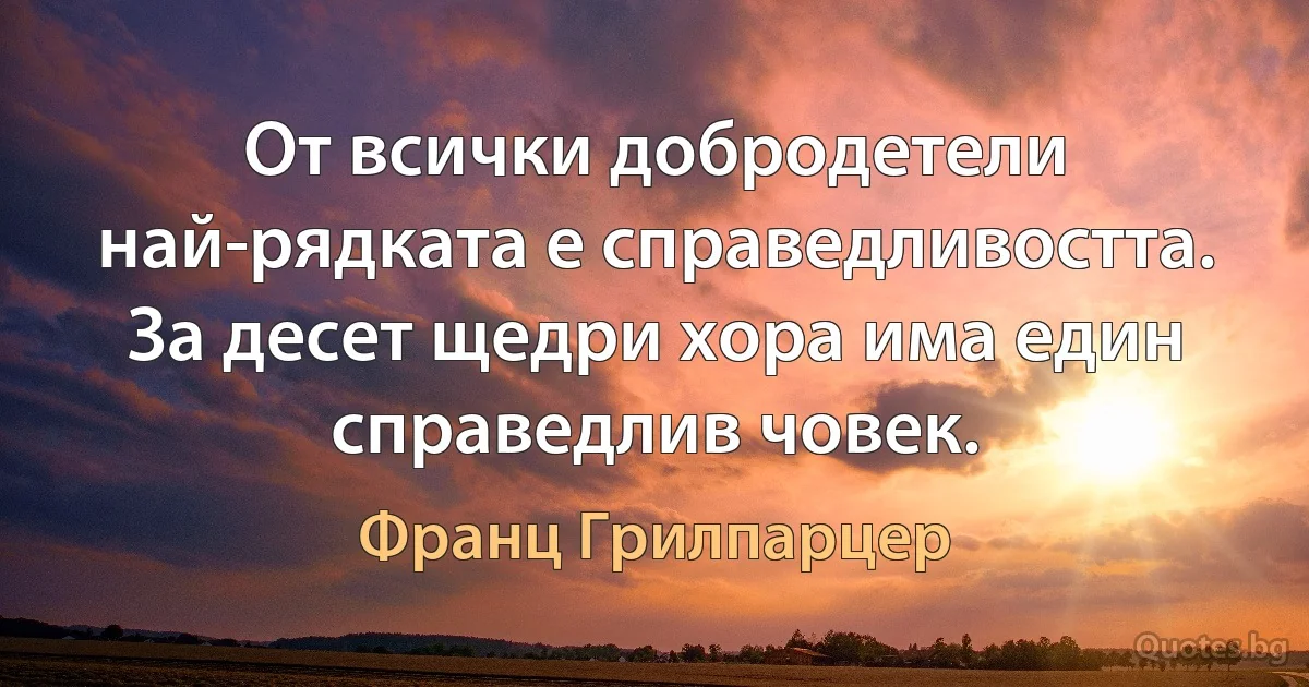 От всички добродетели най-рядката е справедливостта. За десет щедри хора има един справедлив човек. (Франц Грилпарцер)