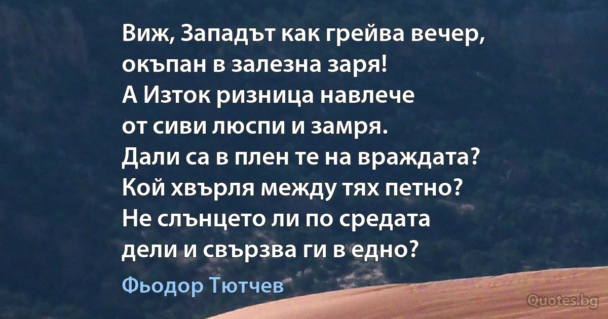 Виж, Западът как грейва вечер,
окъпан в залезна заря!
А Изток ризница навлече
от сиви люспи и замря.
Дали са в плен те на враждата?
Кой хвърля между тях петно?
Не слънцето ли по средата
дели и свързва ги в едно? (Фьодор Тютчев)