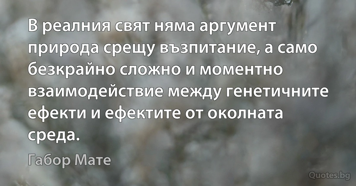 В реалния свят няма аргумент природа срещу възпитание, а само безкрайно сложно и моментно взаимодействие между генетичните ефекти и ефектите от околната среда. (Габор Мате)