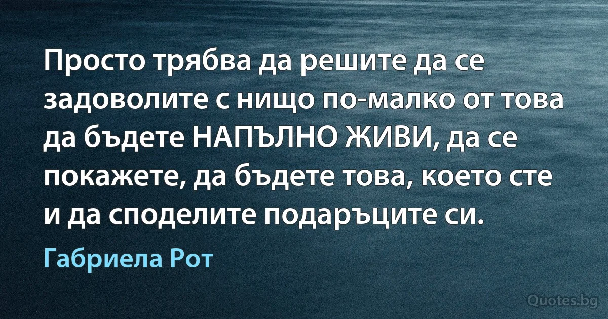 Просто трябва да решите да се задоволите с нищо по-малко от това да бъдете НАПЪЛНО ЖИВИ, да се покажете, да бъдете това, което сте и да споделите подаръците си. (Габриела Рот)