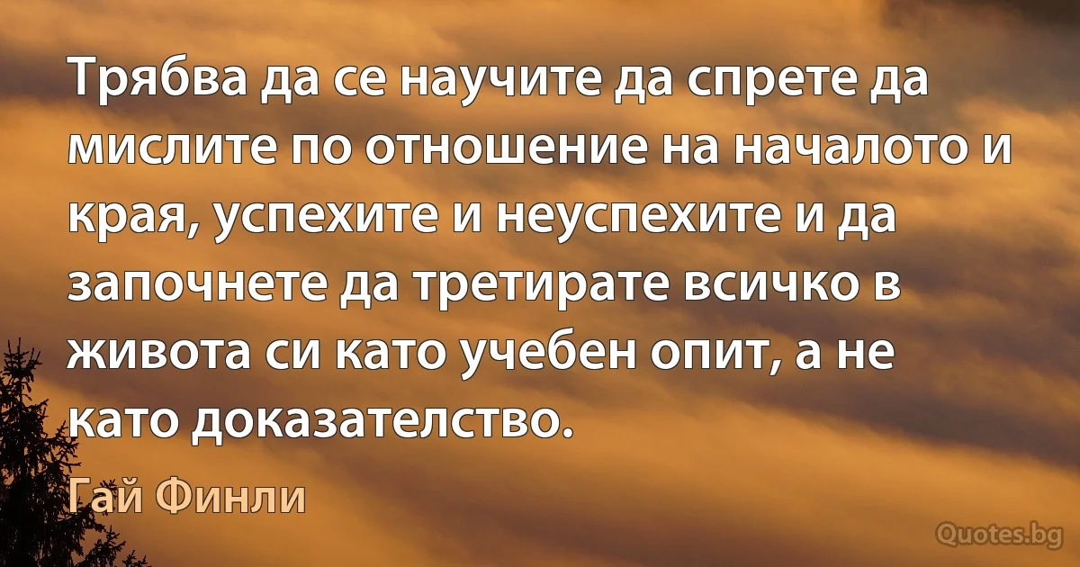 Трябва да се научите да спрете да мислите по отношение на началото и края, успехите и неуспехите и да започнете да третирате всичко в живота си като учебен опит, а не като доказателство. (Гай Финли)