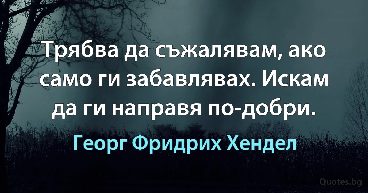 Трябва да съжалявам, ако само ги забавлявах. Искам да ги направя по-добри. (Георг Фридрих Хендел)