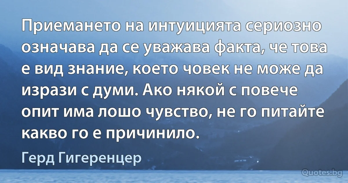 Приемането на интуицията сериозно означава да се уважава факта, че това е вид знание, което човек не може да изрази с думи. Ако някой с повече опит има лошо чувство, не го питайте какво го е причинило. (Герд Гигеренцер)