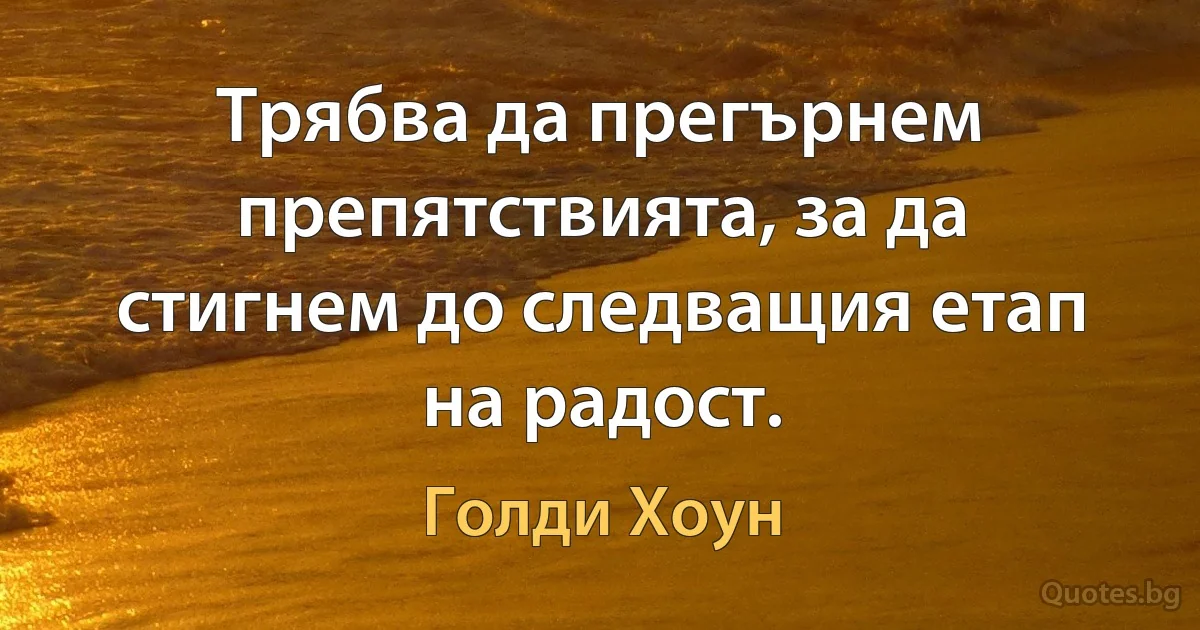 Трябва да прегърнем препятствията, за да стигнем до следващия етап на радост. (Голди Хоун)