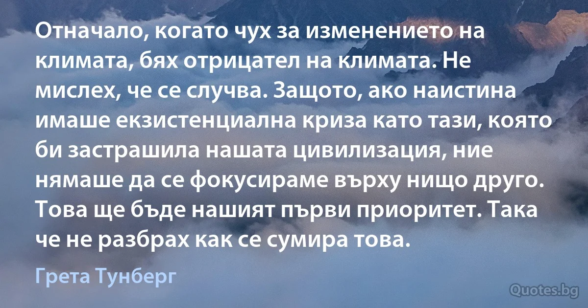 Отначало, когато чух за изменението на климата, бях отрицател на климата. Не мислех, че се случва. Защото, ако наистина имаше екзистенциална криза като тази, която би застрашила нашата цивилизация, ние нямаше да се фокусираме върху нищо друго. Това ще бъде нашият първи приоритет. Така че не разбрах как се сумира това. (Грета Тунберг)